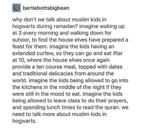 Image: A screenshot of a Tumblr post by bertiebottsbigbean

Text: why don't we talk about muslim kids in hogwarts during ramadan? imagine waking up at 3 every morning and walking down for suhoor, to find the house elves have prepared a feast for them. imagine the kids having extended curfew, so they can go and eat iftar at 10, where the house elves once again provide a ten course meal, topped with dates and traditional delicacies from around the world. imagine the kids being allowed to go into the kitchens in the middle of the night if they were still in the mood to eat. imagine the kids being allowed to leave class to do their prayers, and spending lunch times to read the quran. we need to talk more about muslim kids in hogwarts.